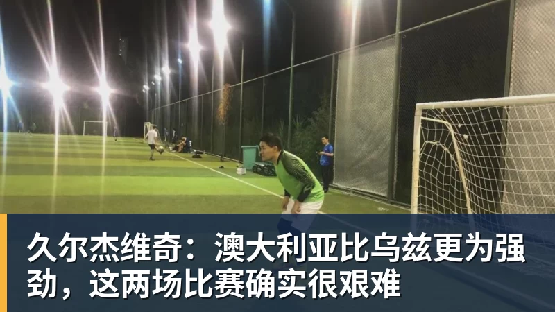 久尔杰维奇：澳大利亚比乌兹更为强劲，这两场比赛确实很艰难